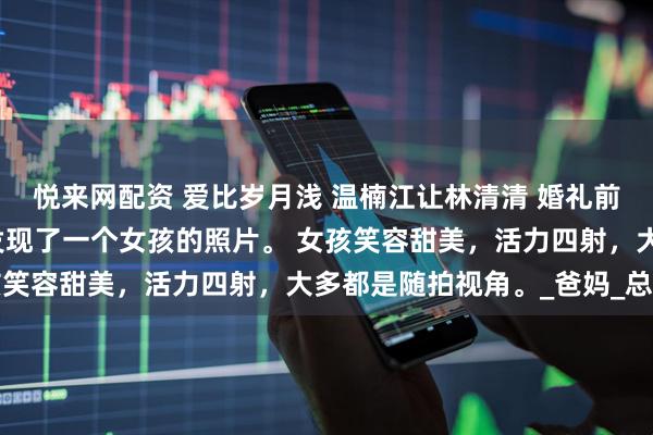 悦来网配资 爱比岁月浅 温楠江让林清清 婚礼前夜，我在江让的手机里发现了一个女孩的照片。 女孩笑容甜美，活力四射，大多都是随拍视角。_爸妈_总师