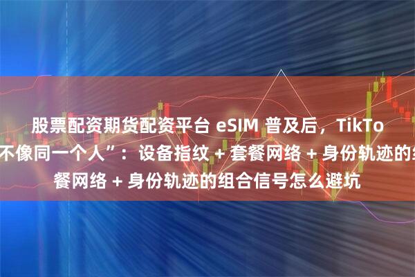 股票配资期货配资平台 eSIM 普及后，TikTok 风控更“看你像不像同一个人”：设备指纹 + 套餐网络 + 身份轨迹的组合信号怎么避坑