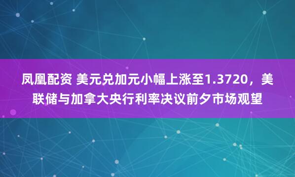 凤凰配资 美元兑加元小幅上涨至1.3720，美联储与加拿大央行利率决议前夕市场观望