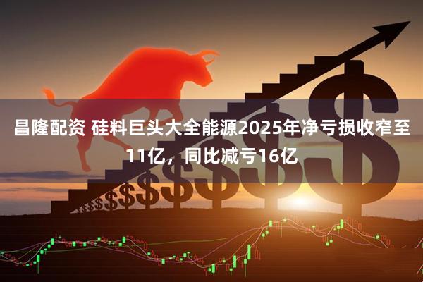 昌隆配资 硅料巨头大全能源2025年净亏损收窄至11亿，同比减亏16亿