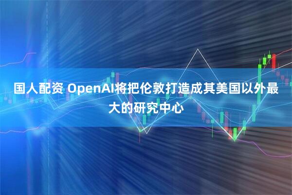 国人配资 OpenAI将把伦敦打造成其美国以外最大的研究中心