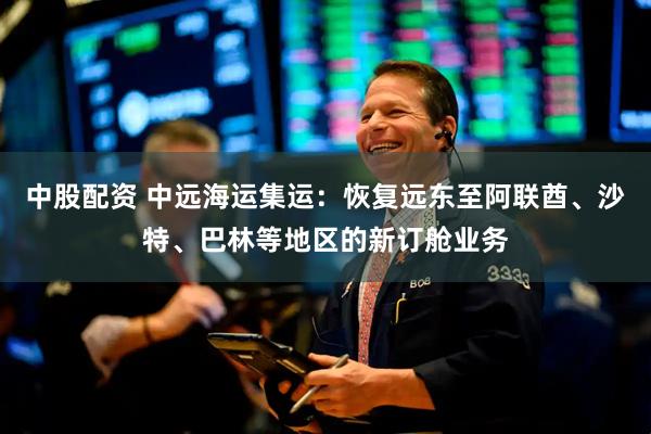 中股配资 中远海运集运：恢复远东至阿联酋、沙特、巴林等地区的新订舱业务