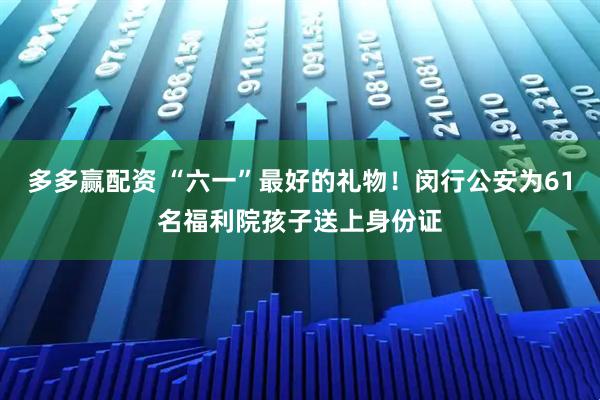 多多赢配资 “六一”最好的礼物！闵行公安为61名福利院孩子送上身份证