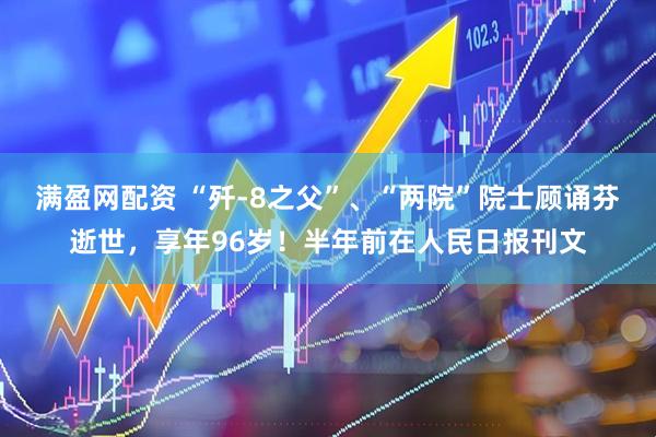 满盈网配资 “歼-8之父”、“两院”院士顾诵芬逝世，享年96岁！半年前在人民日报刊文