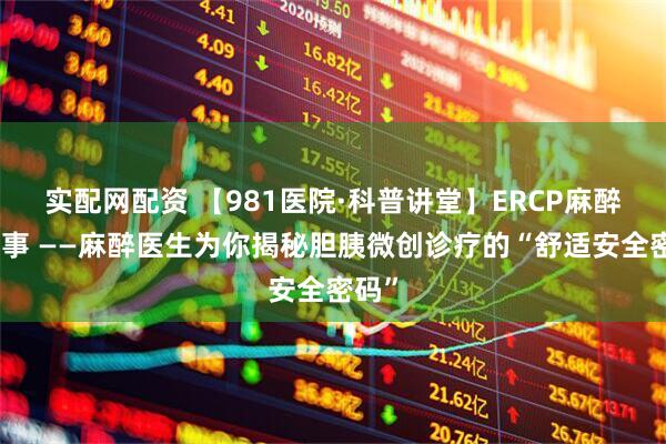 实配网配资 【981医院·科普讲堂】ERCP麻醉那些事 ——麻醉医生为你揭秘胆胰微创诊疗的“舒适安全密码”