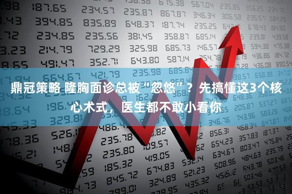 鼎冠策略 隆胸面诊总被“忽悠”？先搞懂这3个核心术式，医生都不敢小看你