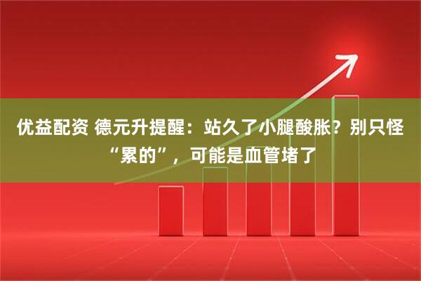 优益配资 德元升提醒：站久了小腿酸胀？别只怪“累的”，可能是血管堵了