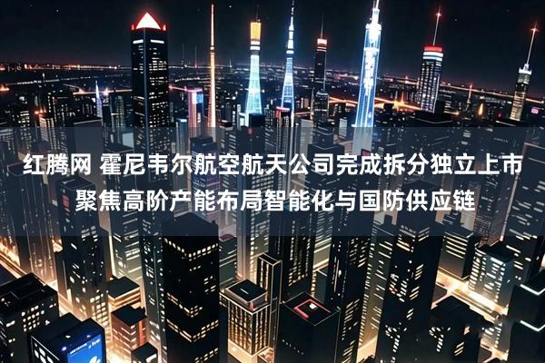 红腾网 霍尼韦尔航空航天公司完成拆分独立上市 聚焦高阶产能布局智能化与国防供应链